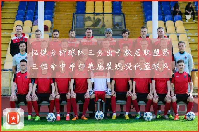 拓媒分析球队三分出手数居联盟第三但命中率却垫底展现现代篮球风格
