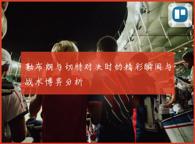 勒布朗与切特对决时的精彩瞬间与战术博弈分析
