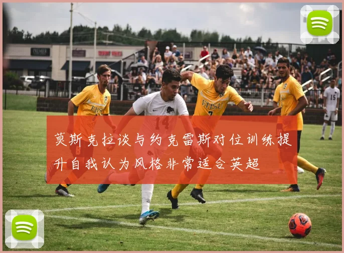 莫斯克拉谈与约克雷斯对位训练提升自我认为风格非常适合英超