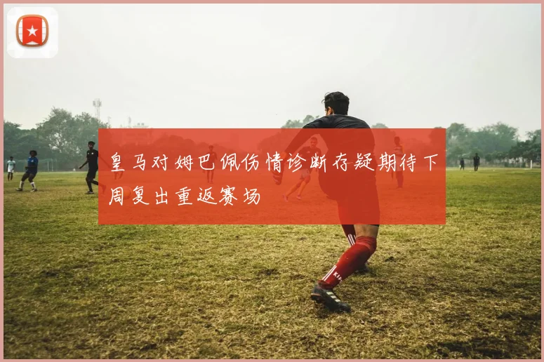 皇马对姆巴佩伤情诊断存疑期待下周复出重返赛场