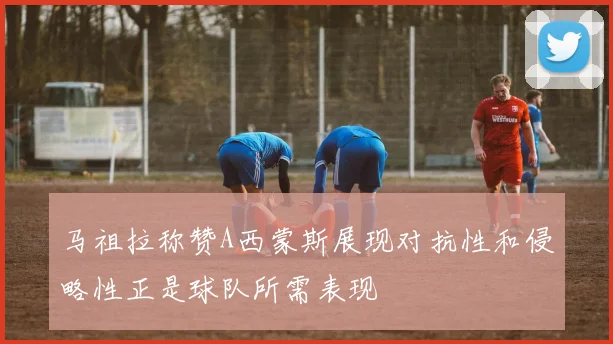 马祖拉称赞A西蒙斯展现对抗性和侵略性正是球队所需表现
