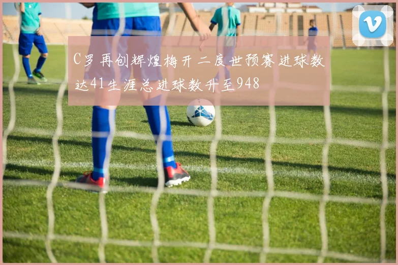 C罗再创辉煌梅开二度世预赛进球数达41生涯总进球数升至948