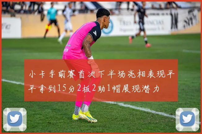 小卡季前赛首次下半场亮相表现平平拿到15分2板2助1帽展现潜力