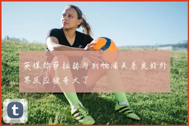 英媒称萨拉赫与利物浦关系良好外界反应被夸大了