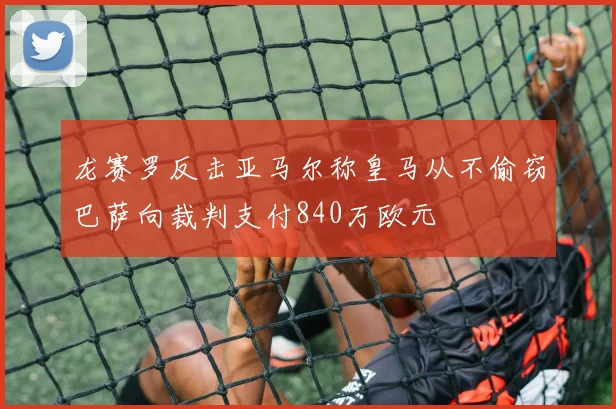 龙赛罗反击亚马尔称皇马从不偷窃巴萨向裁判支付840万欧元