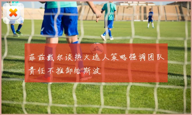 菲兹戴尔谈热火选人策略强调团队责任不推卸给斯波
