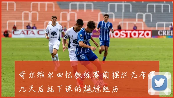 奇尔维尔回忆教练赛前摆烂无布置几天后就下课的尴尬经历