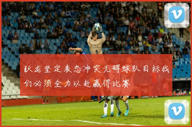 狄龙坚定表态冲突无碍球队目标我们必须全力以赴赢得比赛