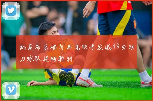 凯莱布乐福与库克联手发威49分助力球队逆转胜利