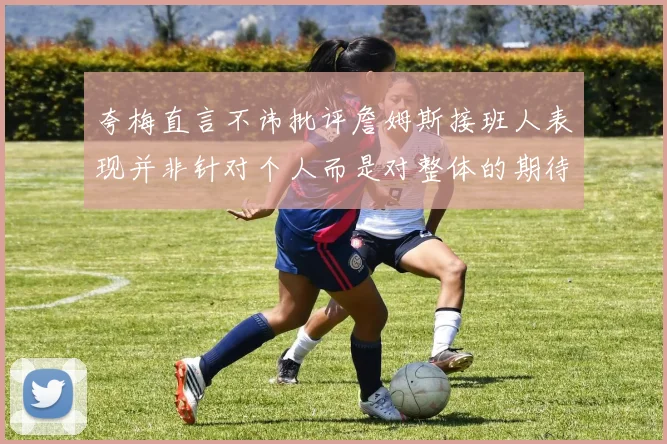 夸梅直言不讳批评詹姆斯接班人表现并非针对个人而是对整体的期待