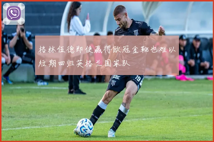 格林伍德即使赢得欧冠金靴也难以短期回归英格兰国家队