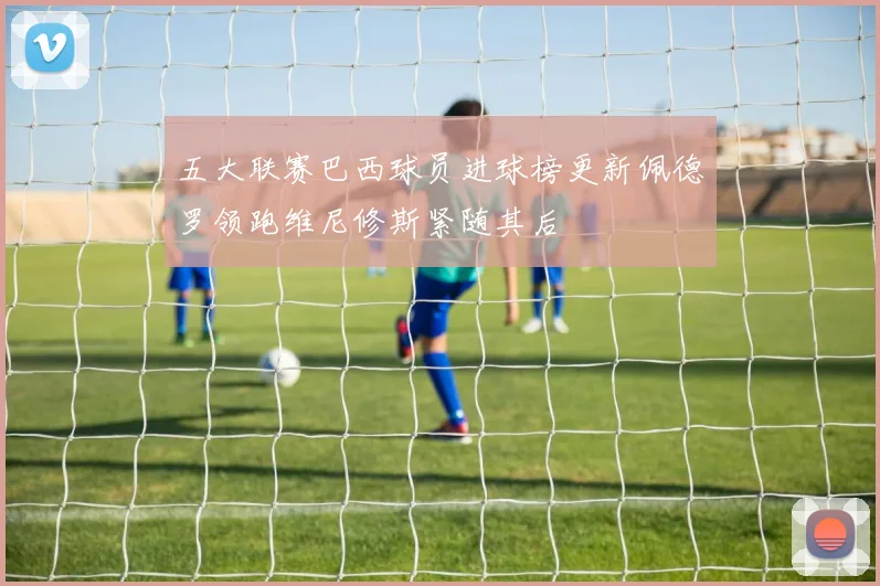 五大联赛巴西球员进球榜更新佩德罗领跑维尼修斯紧随其后