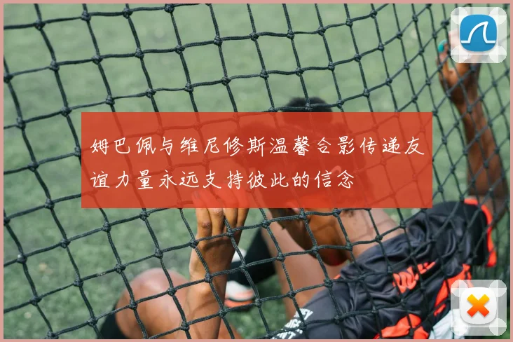 姆巴佩与维尼修斯温馨合影传递友谊力量永远支持彼此的信念