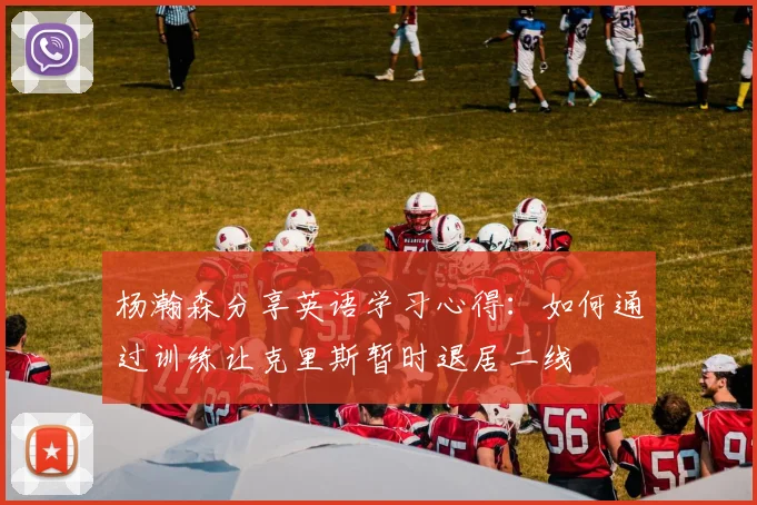 杨瀚森分享英语学习心得：如何通过训练让克里斯暂时退居二线