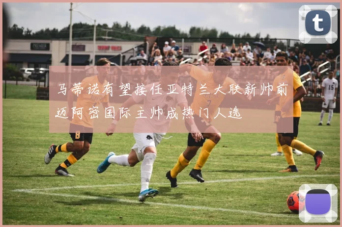 马蒂诺有望接任亚特兰大联新帅前迈阿密国际主帅成热门人选