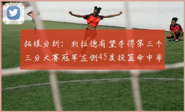 拓媒分析：利拉德有望夺得第三个三分大赛冠军左侧45度投篮命中率惊人