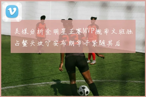 美媒分析全明星正赛MVP概率文班独占鳌头坎宁安布朗华子紧随其后