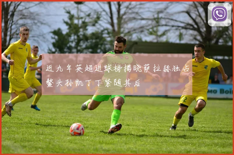 近九年英超进球榜揭晓萨拉赫独占鳌头孙凯丁丁紧随其后