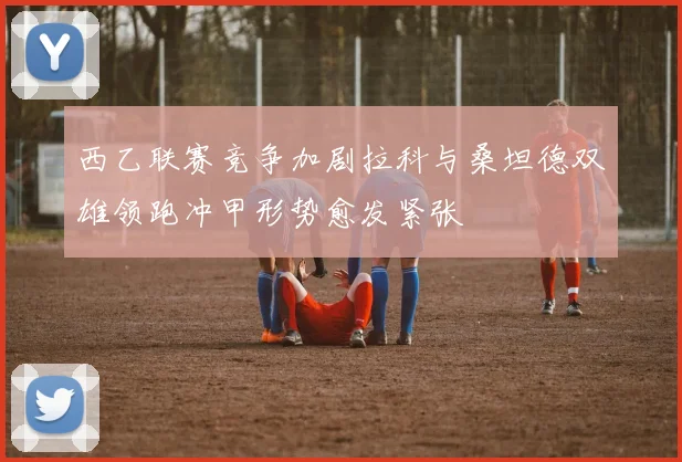 西乙联赛竞争加剧拉科与桑坦德双雄领跑冲甲形势愈发紧张