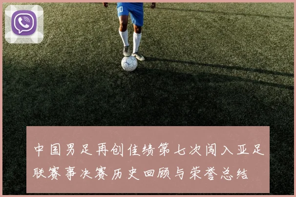中国男足再创佳绩第七次闯入亚足联赛事决赛历史回顾与荣誉总结