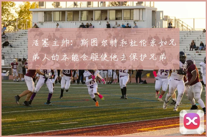 活塞主帅：斯图尔特和杜伦亲如兄弟人的本能会驱使他去保护兄弟