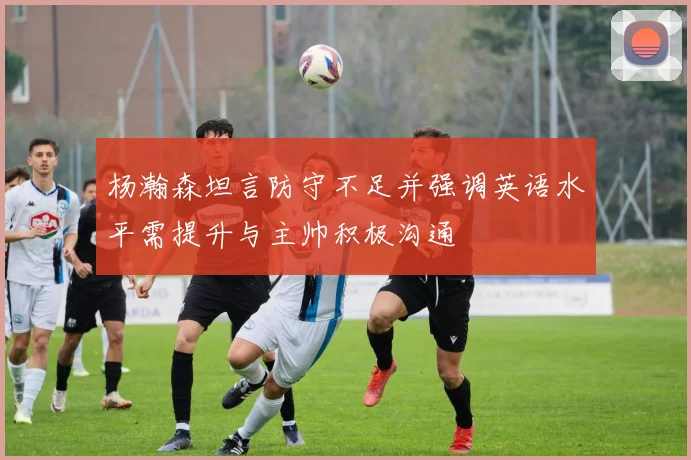 杨瀚森坦言防守不足并强调英语水平需提升与主帅积极沟通