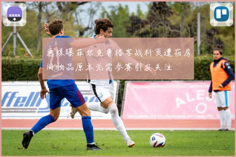意媒曝菲尔克鲁格客战科莫遭窃房间物品原本无需参赛引发关注