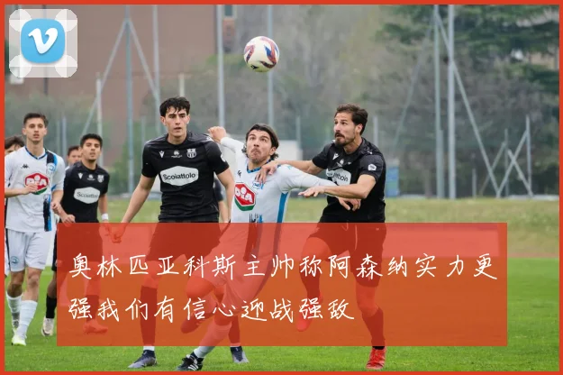 奥林匹亚科斯主帅称阿森纳实力更强我们有信心迎战强敌