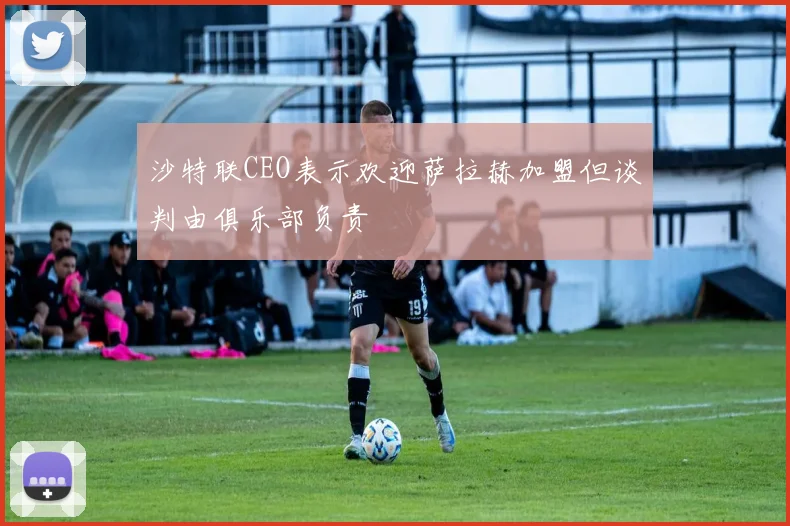沙特联CEO表示欢迎萨拉赫加盟但谈判由俱乐部负责