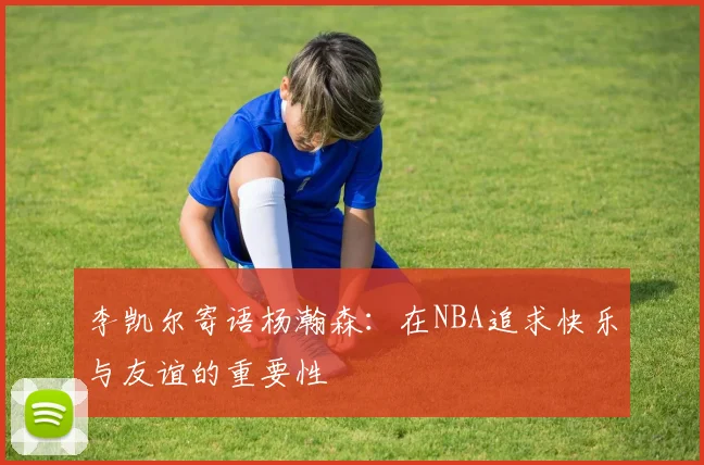 李凯尔寄语杨瀚森：在NBA追求快乐与友谊的重要性