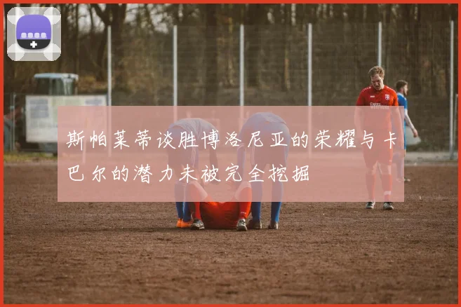 斯帕莱蒂谈胜博洛尼亚的荣耀与卡巴尔的潜力未被完全挖掘