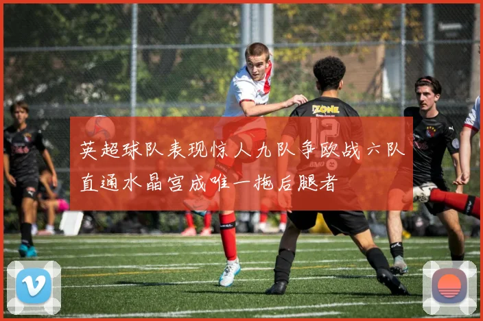 英超球队表现惊人九队争欧战六队直通水晶宫成唯一拖后腿者