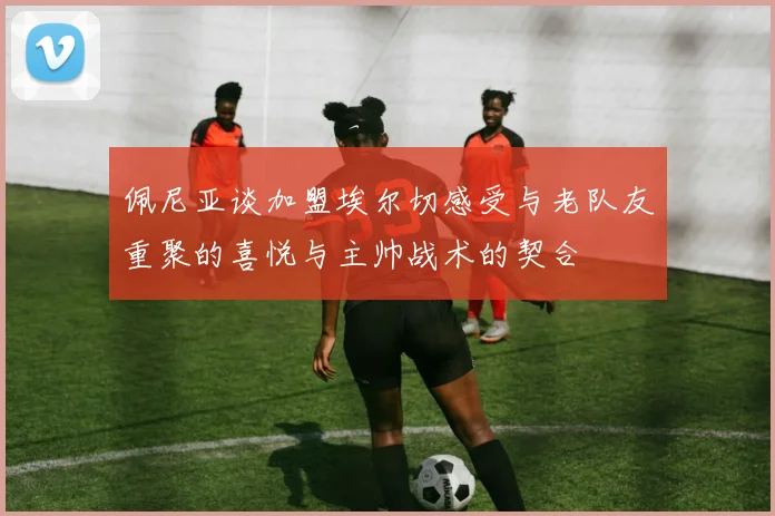 佩尼亚谈加盟埃尔切感受与老队友重聚的喜悦与主帅战术的契合