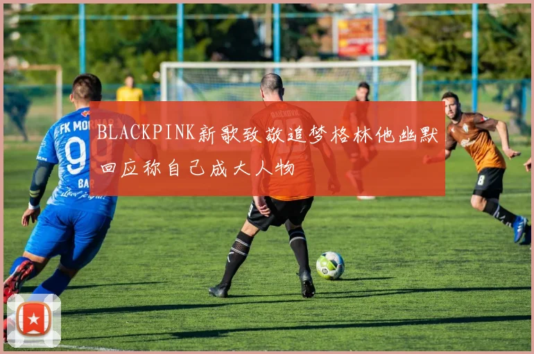 BLACKPINK新歌致敬追梦格林他幽默回应称自己成大人物