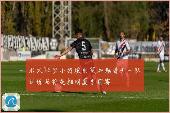 尤文16岁小将埃利莫加勒晋升一队训练或将亮相明夏季前赛