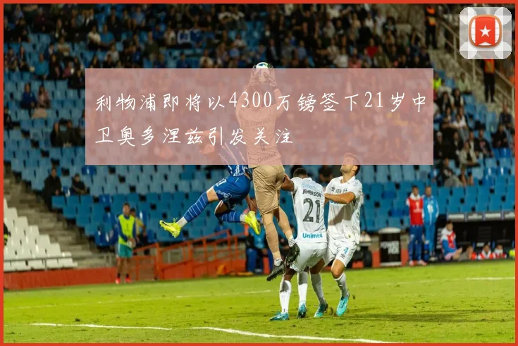 利物浦即将以4300万镑签下21岁中卫奥多涅兹引发关注
