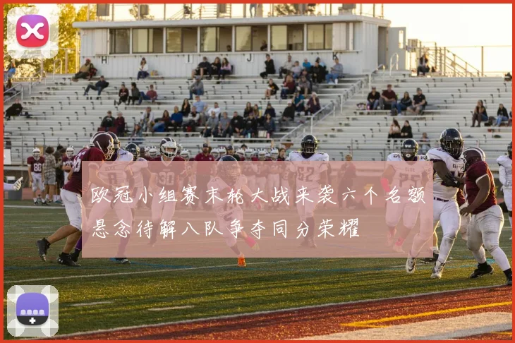 欧冠小组赛末轮大战来袭六个名额悬念待解八队争夺同分荣耀