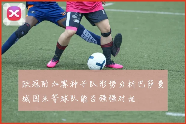 欧冠附加赛种子队形势分析巴萨曼城国米等球队能否强强对话