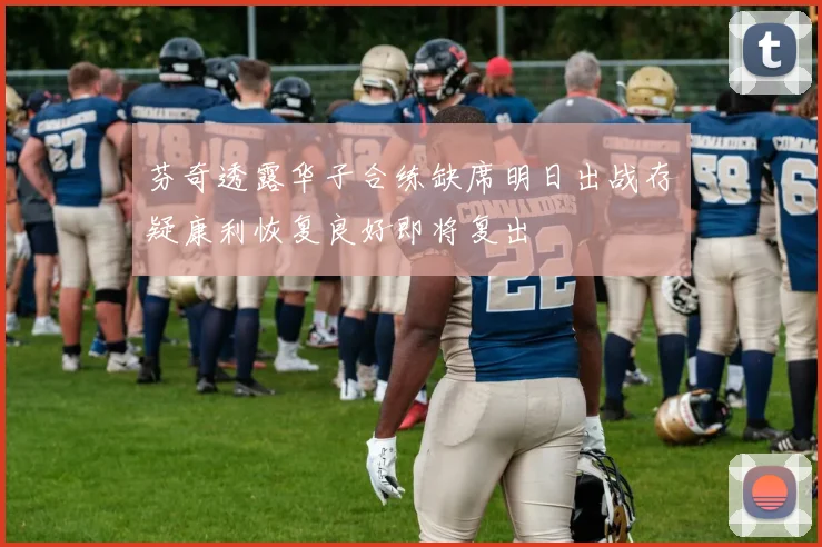 芬奇透露华子合练缺席明日出战存疑康利恢复良好即将复出