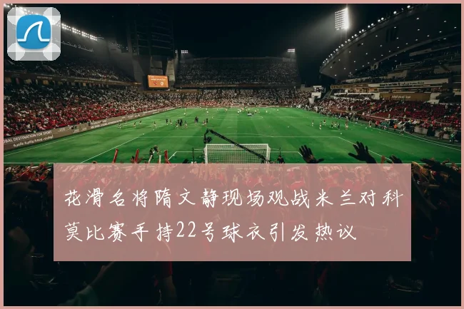 花滑名将隋文静现场观战米兰对科莫比赛手持22号球衣引发热议