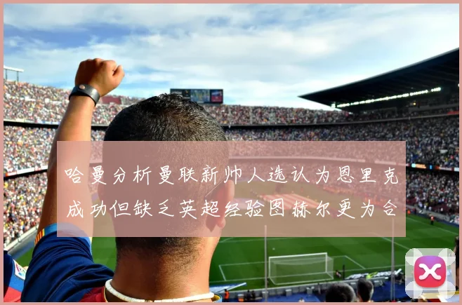 哈曼分析曼联新帅人选认为恩里克成功但缺乏英超经验图赫尔更为合适