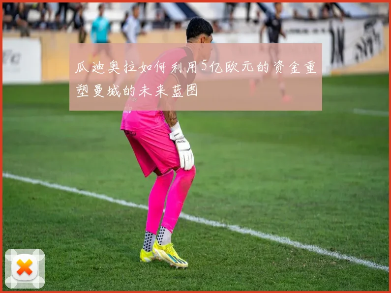 瓜迪奥拉如何利用5亿欧元的资金重塑曼城的未来蓝图