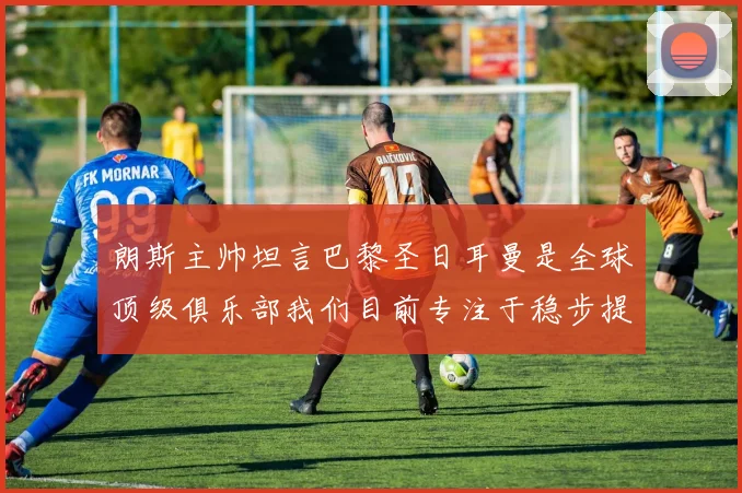 朗斯主帅坦言巴黎圣日耳曼是全球顶级俱乐部我们目前专注于稳步提升表现