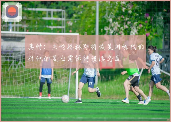奥特：杰伦格林即将恢复训练我们对他的复出需保持谨慎态度