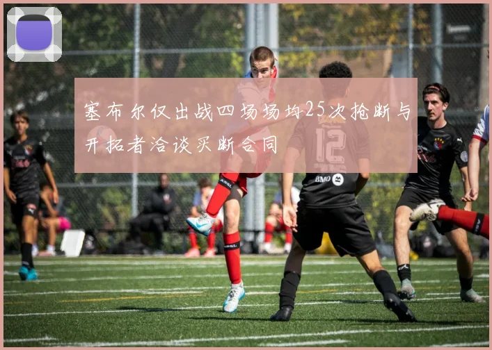 塞布尔仅出战四场场均25次抢断与开拓者洽谈买断合同