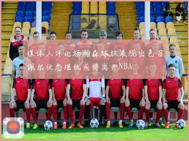 媒体人评论杨瀚森球权表现出色吕佩尔状态堪忧或将离开NBA