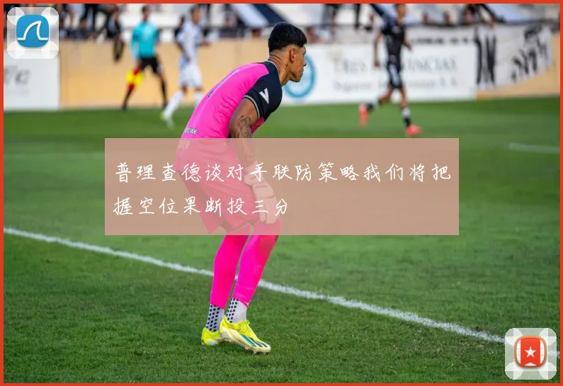 普理查德谈对手联防策略我们将把握空位果断投三分