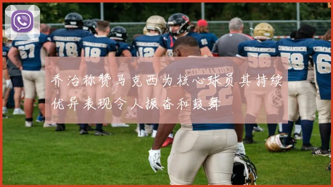 乔治称赞马克西为核心球员其持续优异表现令人振奋和鼓舞